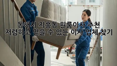 동해시 지흥동 원룸이사 추천: 저렴하고 믿을 수 있는 이사 업체 찾기! 🏡🚚